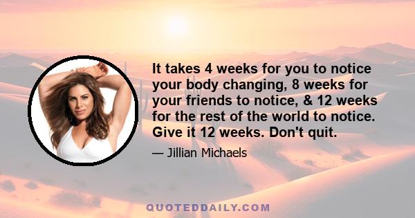 It takes 4 weeks for you to notice your body changing, 8 weeks for your friends to notice, & 12 weeks for the rest of the world to notice. Give it 12 weeks. Don't quit.