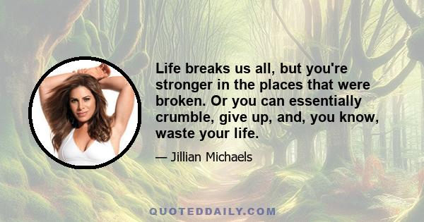 Life breaks us all, but you're stronger in the places that were broken. Or you can essentially crumble, give up, and, you know, waste your life.