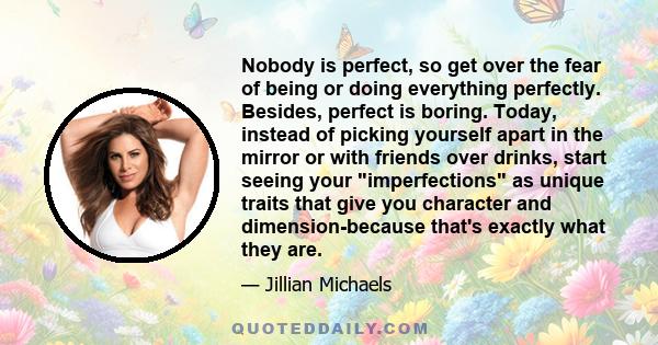 Nobody is perfect, so get over the fear of being or doing everything perfectly. Besides, perfect is boring. Today, instead of picking yourself apart in the mirror or with friends over drinks, start seeing your