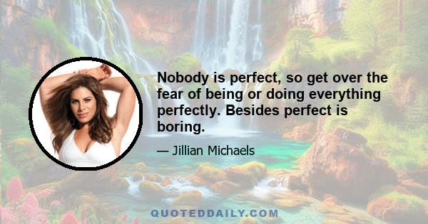 Nobody is perfect, so get over the fear of being or doing everything perfectly. Besides perfect is boring.