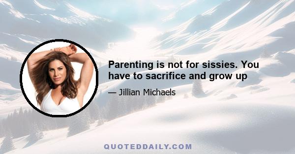 Parenting is not for sissies. You have to sacrifice and grow up