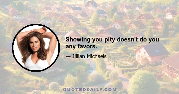 Showing you pity doesn't do you any favors.