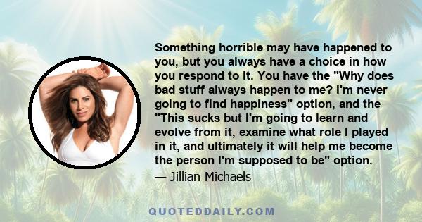 Something horrible may have happened to you, but you always have a choice in how you respond to it. You have the Why does bad stuff always happen to me? I'm never going to find happiness option, and the This sucks but