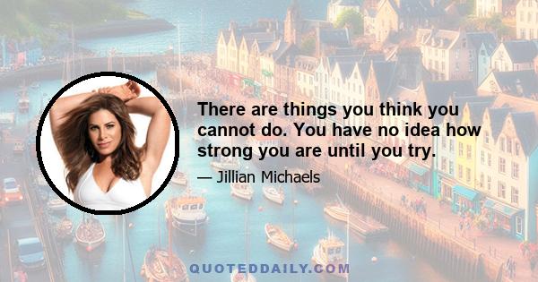 There are things you think you cannot do. You have no idea how strong you are until you try.