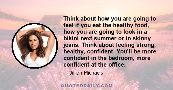 Think about how you are going to feel if you eat the healthy food, how you are going to look in a bikini next summer or in skinny jeans. Think about feeling strong, healthy, confident. You'll be more confident in the