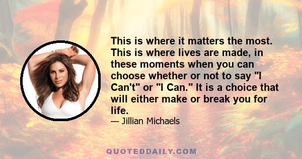 This is where it matters the most. This is where lives are made, in these moments when you can choose whether or not to say I Can't or I Can. It is a choice that will either make or break you for life.