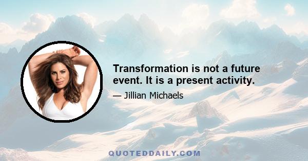 Transformation is not a future event. It is a present activity.