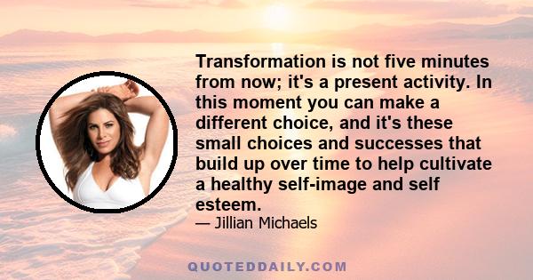 Transformation is not five minutes from now; it's a present activity. In this moment you can make a different choice, and it's these small choices and successes that build up over time to help cultivate a healthy