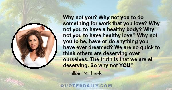 Why not you? Why not you to do something for work that you love? Why not you to have a healthy body? Why not you to have healthy love? Why not you to be, have or do anything you have ever dreamed? We are so quick to