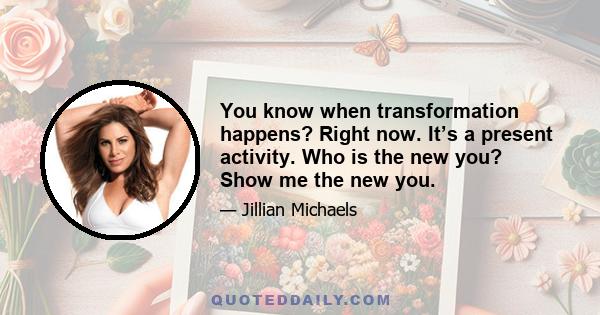 You know when transformation happens? Right now. It’s a present activity. Who is the new you? Show me the new you.