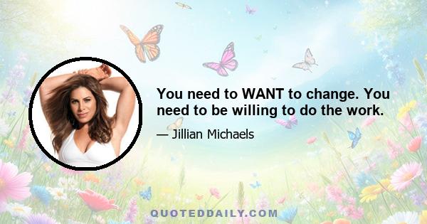 You need to WANT to change. You need to be willing to do the work.