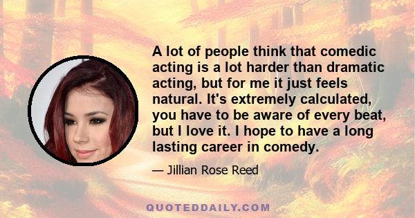 A lot of people think that comedic acting is a lot harder than dramatic acting, but for me it just feels natural. It's extremely calculated, you have to be aware of every beat, but I love it. I hope to have a long