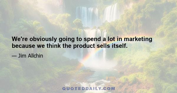 We're obviously going to spend a lot in marketing because we think the product sells itself.