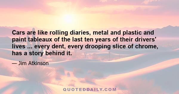 Cars are like rolling diaries, metal and plastic and paint tableaux of the last ten years of their drivers' lives ... every dent, every drooping slice of chrome, has a story behind it.