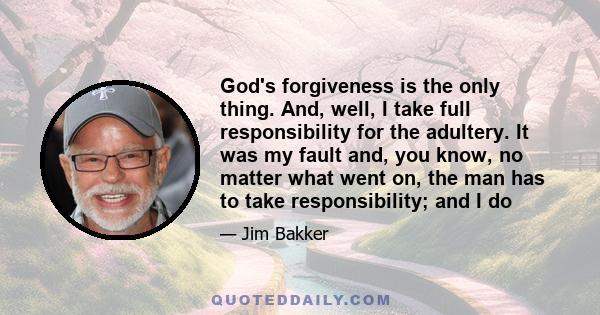 God's forgiveness is the only thing. And, well, I take full responsibility for the adultery. It was my fault and, you know, no matter what went on, the man has to take responsibility; and I do