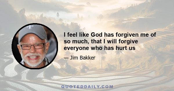 I feel like God has forgiven me of so much, that I will forgive everyone who has hurt us