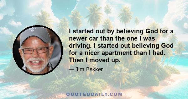 I started out by believing God for a newer car than the one I was driving. I started out believing God for a nicer apartment than I had. Then I moved up.