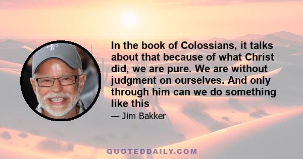 In the book of Colossians, it talks about that because of what Christ did, we are pure. We are without judgment on ourselves. And only through him can we do something like this