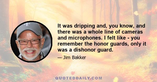 It was dripping and, you know, and there was a whole line of cameras and microphones. I felt like - you remember the honor guards, only it was a dishonor guard.