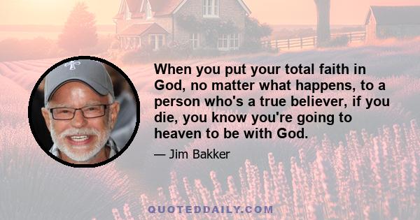 When you put your total faith in God, no matter what happens, to a person who's a true believer, if you die, you know you're going to heaven to be with God.