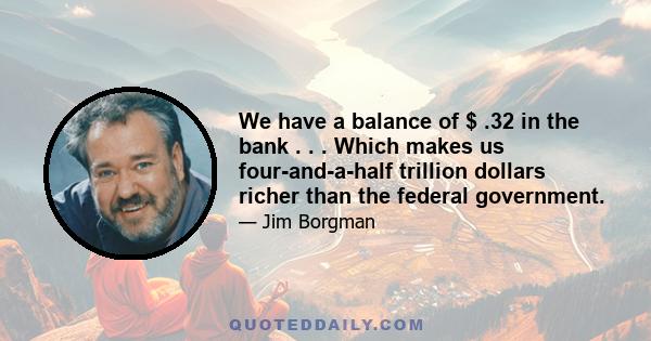 We have a balance of $ .32 in the bank . . . Which makes us four-and-a-half trillion dollars richer than the federal government.