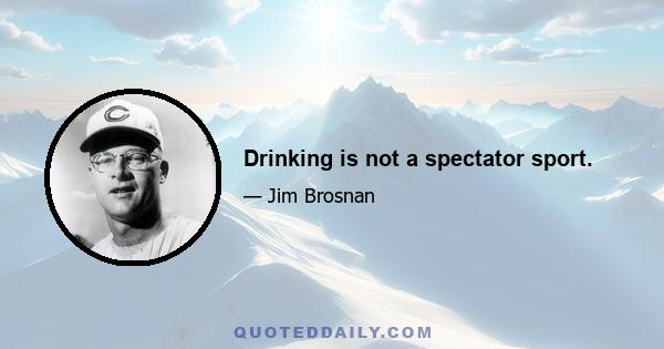 Drinking is not a spectator sport.