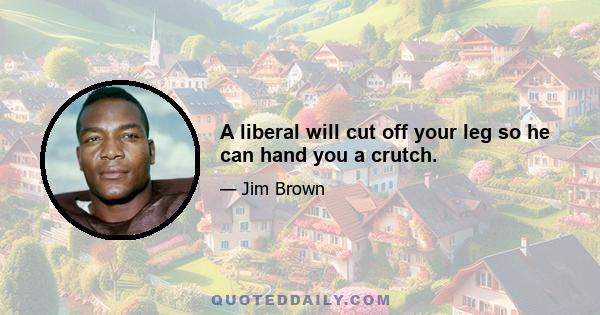 A liberal will cut off your leg so he can hand you a crutch.