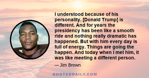 I understood because of his personality. [Donald Trump] is different. And for years the presidency has been like a smooth ride and nothing really dramatic has happened. But with him every day is full of energy. Things