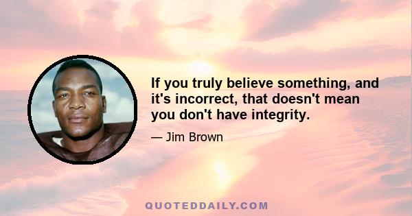 If you truly believe something, and it's incorrect, that doesn't mean you don't have integrity.