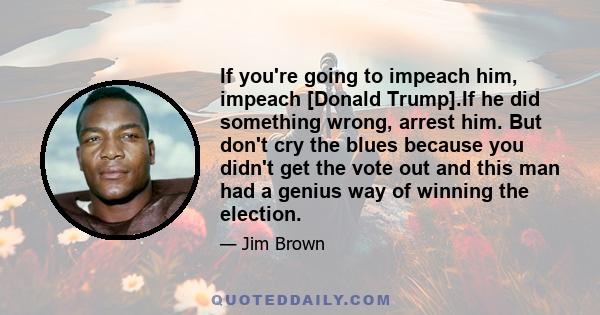 If you're going to impeach him, impeach [Donald Trump].If he did something wrong, arrest him. But don't cry the blues because you didn't get the vote out and this man had a genius way of winning the election.