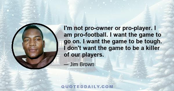 I'm not pro-owner or pro-player. I am pro-football. I want the game to go on. I want the game to be tough. I don't want the game to be a killer of our players.