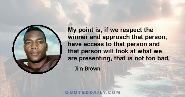 My point is, if we respect the winner and approach that person, have access to that person and that person will look at what we are presenting, that is not too bad.