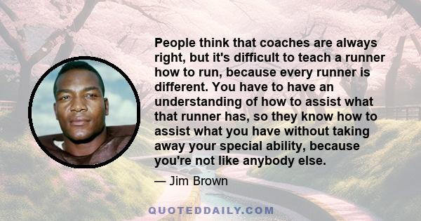 People think that coaches are always right, but it's difficult to teach a runner how to run, because every runner is different. You have to have an understanding of how to assist what that runner has, so they know how