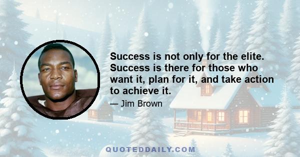 Success is not only for the elite. Success is there for those who want it, plan for it, and take action to achieve it.