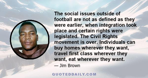 The social issues outside of football are not as defined as they were earlier, when integration took place and certain rights were legislated. The Civil Rights movement is over. Individuals can buy homes wherever they