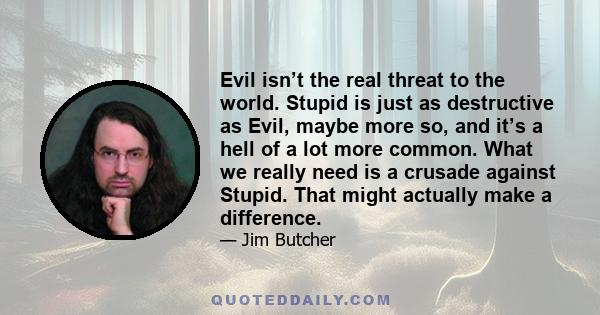 Evil isn’t the real threat to the world. Stupid is just as destructive as Evil, maybe more so, and it’s a hell of a lot more common. What we really need is a crusade against Stupid. That might actually make a difference.