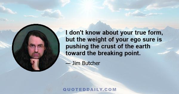 I don't know about your true form, but the weight of your ego sure is pushing the crust of the earth toward the breaking point.