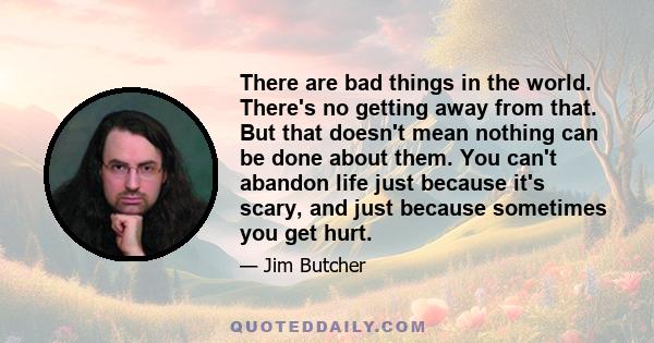 There are bad things in the world. There's no getting away from that. But that doesn't mean nothing can be done about them. You can't abandon life just because it's scary, and just because sometimes you get hurt.