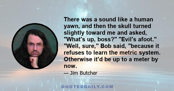 There was a sound like a human yawn, and then the skull turned slightly toward me and asked, What's up, boss? Evil's afoot. Well, sure, Bob said, because it refuses to learn the metric system. Otherwise it'd be up to a