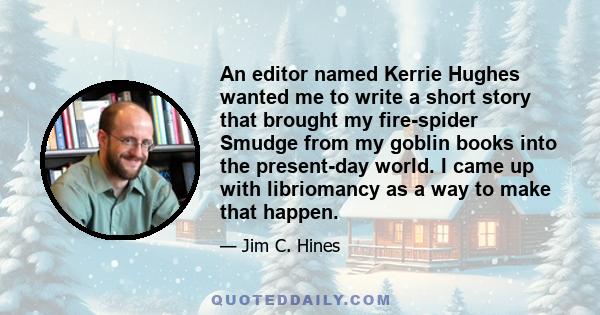 An editor named Kerrie Hughes wanted me to write a short story that brought my fire-spider Smudge from my goblin books into the present-day world. I came up with libriomancy as a way to make that happen.