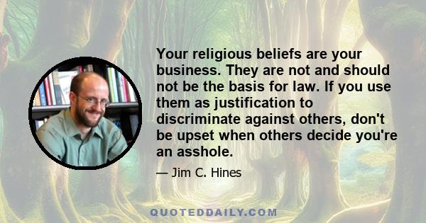 Your religious beliefs are your business. They are not and should not be the basis for law. If you use them as justification to discriminate against others, don't be upset when others decide you're an asshole.