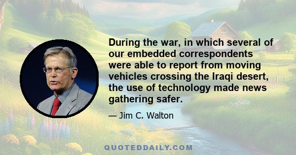 During the war, in which several of our embedded correspondents were able to report from moving vehicles crossing the Iraqi desert, the use of technology made news gathering safer.