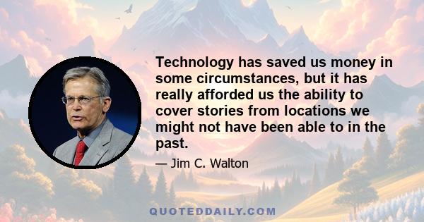 Technology has saved us money in some circumstances, but it has really afforded us the ability to cover stories from locations we might not have been able to in the past.