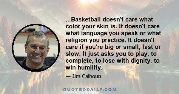 ...Basketball doesn't care what color your skin is. It doesn't care what language you speak or what religion you practice. It doesn't care if you're big or small, fast or slow. It just asks you to play, to complete, to