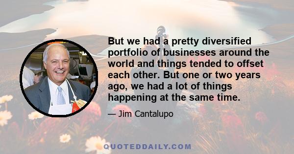 But we had a pretty diversified portfolio of businesses around the world and things tended to offset each other. But one or two years ago, we had a lot of things happening at the same time.