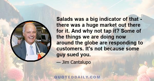 Salads was a big indicator of that - there was a huge market out there for it. And why not tap it? Some of the things we are doing now around the globe are responding to customers. It's not because some guy sued you.