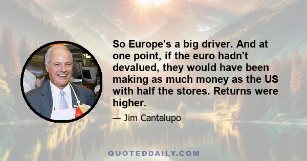 So Europe's a big driver. And at one point, if the euro hadn't devalued, they would have been making as much money as the US with half the stores. Returns were higher.