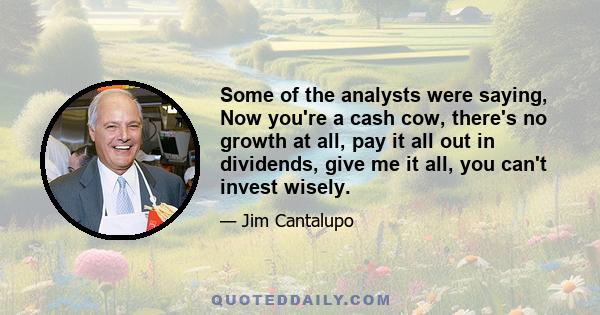 Some of the analysts were saying, Now you're a cash cow, there's no growth at all, pay it all out in dividends, give me it all, you can't invest wisely.