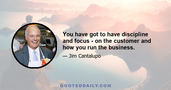 You have got to have discipline and focus - on the customer and how you run the business.