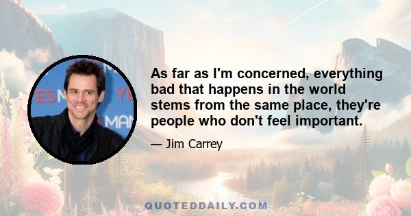 As far as I'm concerned, everything bad that happens in the world stems from the same place, they're people who don't feel important.
